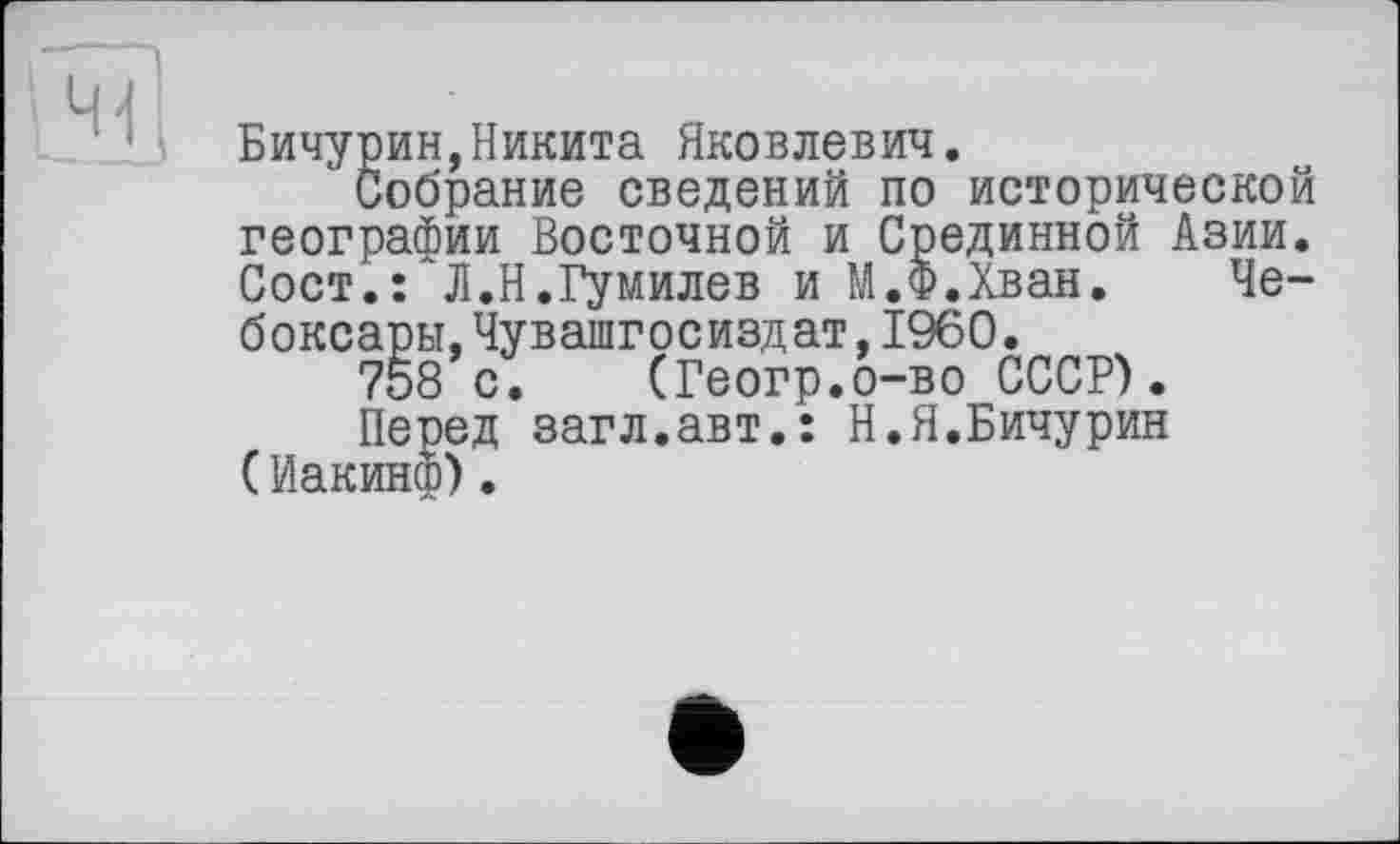 ﻿Бичурин, Никита Яковлевич.
Собрание сведений г: — -7--------
географии Восточной и Срединной Азии Сост.: Л.Н.Гумилев и М.Ф.Хван. Г: боксары,Чувашгосиздат,1960.
758 с. (Геогр.о-во СССР).
Перед загл.авт.: Н.Я.Бичурин (Иакинф).
по историческом “ * [. .Ф.Хван. Че-